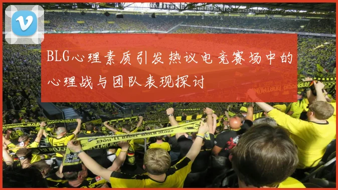 BLG心理素质引发热议电竞赛场中的心理战与团队表现探讨