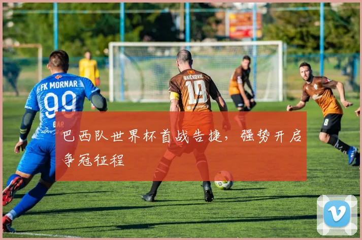 巴西队世界杯首战告捷，强势开启争冠征程