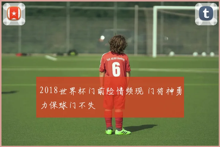 2018世界杯门前险情频现 门将神勇力保球门不失