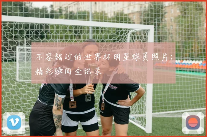 不容错过的世界杯明星球员照片：精彩瞬间全记录