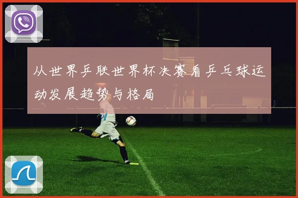 从世界乒联世界杯决赛看乒乓球运动发展趋势与格局