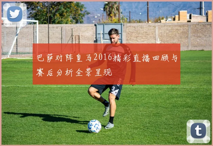 巴萨对阵皇马2016精彩直播回顾与赛后分析全景呈现