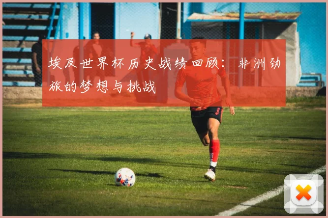埃及世界杯历史战绩回顾：非洲劲旅的梦想与挑战